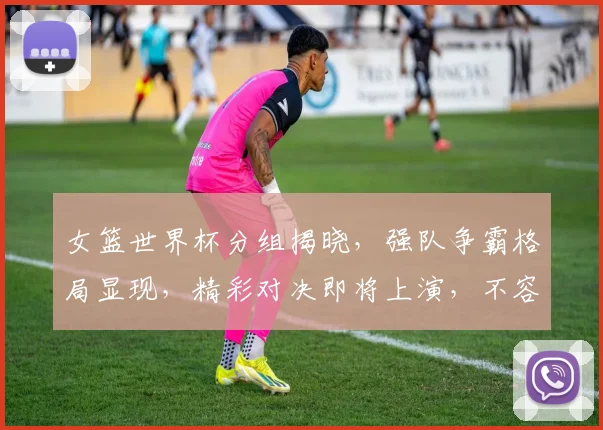 女篮世界杯分组揭晓，强队争霸格局显现，精彩对决即将上演，不容错过