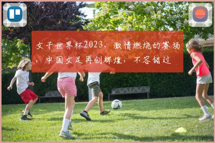 女子世界杯2023，激情燃烧的赛场，中国女足再创辉煌，不容错过