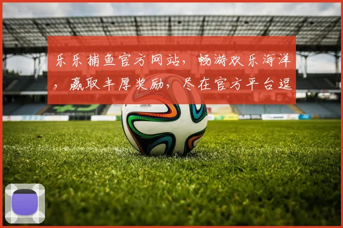 乐乐捕鱼官方网站，畅游欢乐海洋，赢取丰厚奖励，尽在官方平台逗逗乐