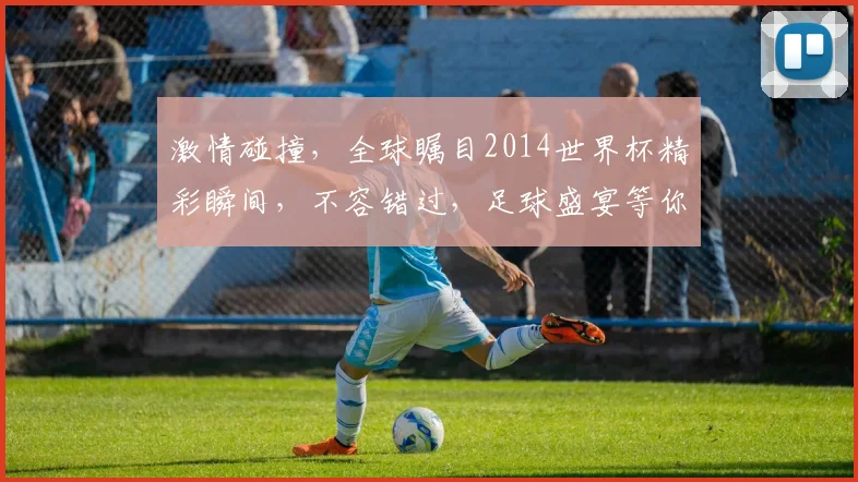 激情碰撞，全球瞩目2014世界杯精彩瞬间，不容错过，足球盛宴等你来