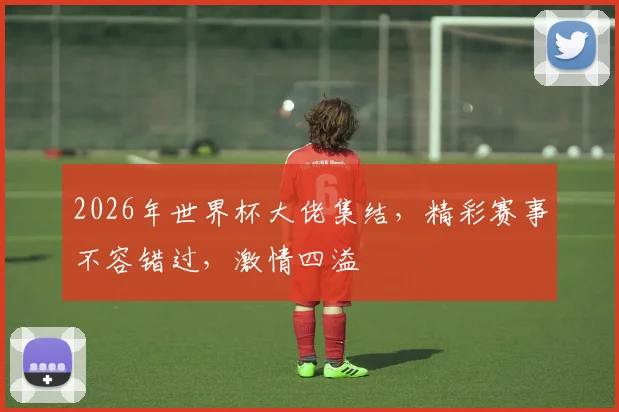 2026年世界杯大佬集结，精彩赛事不容错过，激情四溢